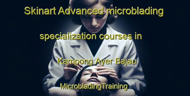 Skinart Advanced microblading specialization courses in Kampong Ayer Bajau | #MicrobladingTraining #MicrobladingClasses #SkinartTraining-Singapore