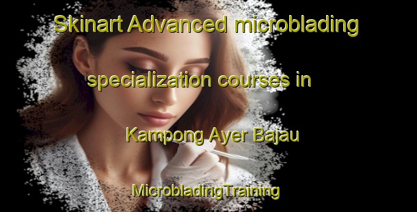 Skinart Advanced microblading specialization courses in Kampong Ayer Bajau | #MicrobladingTraining #MicrobladingClasses #SkinartTraining-Singapore