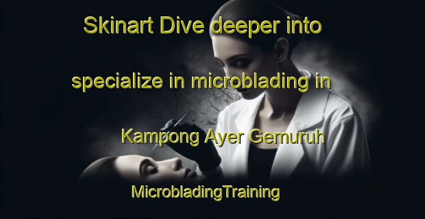 Skinart Dive deeper into specialize in microblading in Kampong Ayer Gemuruh | MicrobladingTraining | MicrobladingClasses | SkinartTraining-Singapore