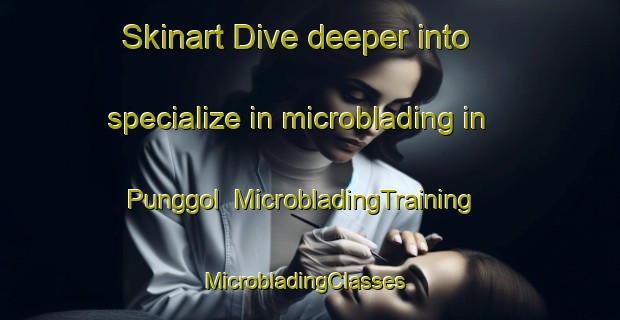 Skinart Dive deeper into specialize in microblading in Punggol | MicrobladingTraining | MicrobladingClasses | SkinartTraining-Singapore