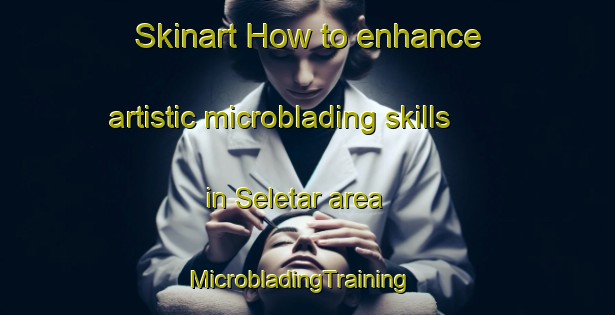 Skinart How to enhance artistic microblading skills in Seletar area | MicrobladingTraining | MicrobladingClasses | SkinartTraining-Singapore