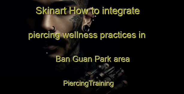 Skinart How to integrate piercing wellness practices in Ban Guan Park area | PiercingTraining | PiercingClasses | SkinartTraining-Singapore