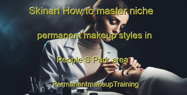 Skinart How to master niche permanent makeup styles in People S Park area | PermanentmakeupTraining | PermanentmakeupClasses | SkinartTraining-Singapore