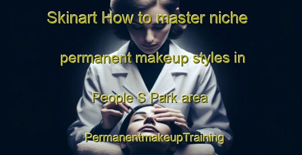Skinart How to master niche permanent makeup styles in People S Park area | PermanentmakeupTraining | PermanentmakeupClasses | SkinartTraining-Singapore